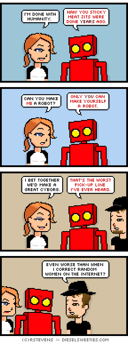 maura, red robot, gamer gabe : i'm done with humanity. hah! you sticky meat zits were done years ago. can you make me a robot? only you can make yourself a robot. i bet together we'd make a great cyborg. that's the worst pick-up line i've ever heard. even worse than when i correct random women on the internet?