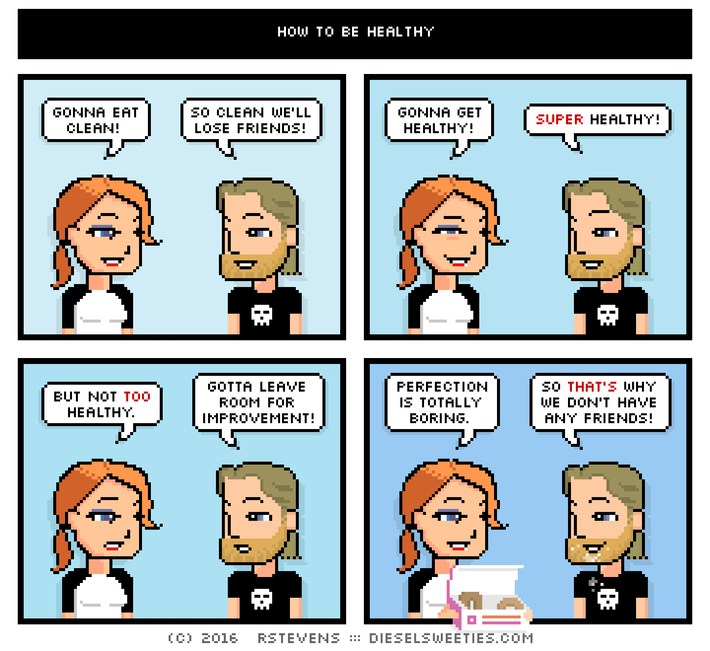 maura, metal steve : donuts gonna eat clean! so clean we'll lose friends! gonna get healthy! super healthy! but not too healthy. gotta leave room for improvement! perfection is totally boring. so that's why we don't have any friends!