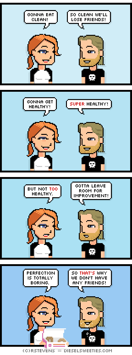 maura, metal steve : donuts gonna eat clean! so clean we'll lose friends! gonna get healthy! super healthy! but not too healthy. gotta leave room for improvement! perfection is totally boring. so that's why we don't have any friends!