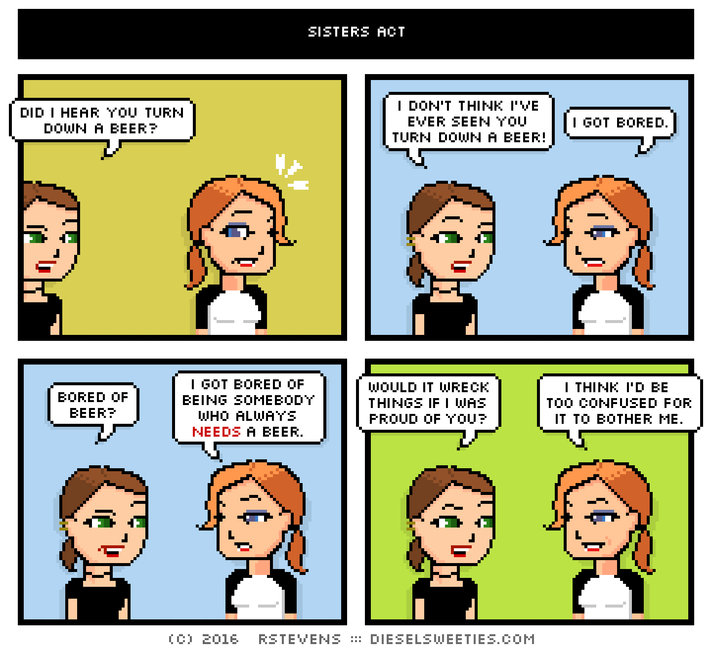 comic lil sis, maura : did i hear you turn down a beer? i don't think i've ever seen you turn down a beer! i got bored. bored of beer? i got bored of being somebody who always needs a beer. would it wreck things if i was proud of you? i think i'd be too confused for it to bother me.