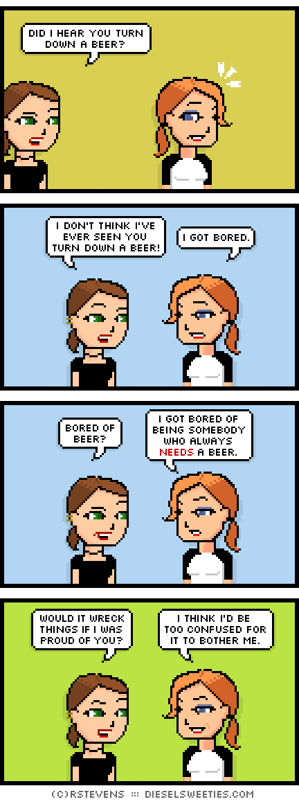 lil sis, maura : did i hear you turn down a beer? i don't think i've ever seen you turn down a beer! i got bored. bored of beer? i got bored of being somebody who always needs a beer. would it wreck things if i was proud of you? i think i'd be too confused for it to bother me.