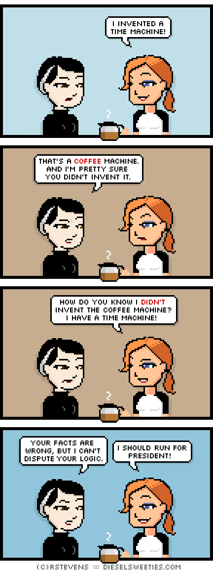 pale suzie, maura : holding coffee pot i invented a time machine! that's a coffee machine. and i'm pretty sure you didn't invent it. how do you know i didn't invent the coffee machine? i have a time machine! your facts are wrong, but i can't dispute your logic. i should run for president!