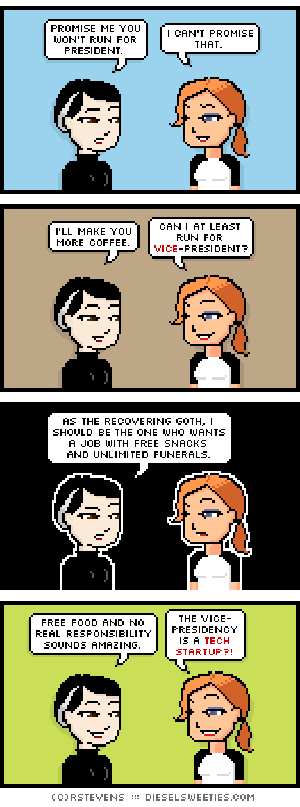 pale suzie, maura : promise me you won't run for president. i can't promise that. i'll make you more coffee. can i at least run for vice-president? as the recovering goth, i should be the one who wants a job with free snacks and unlimited funerals. free food and no real responsibility sounds amazing. the vice- presidency is a tech startup?!