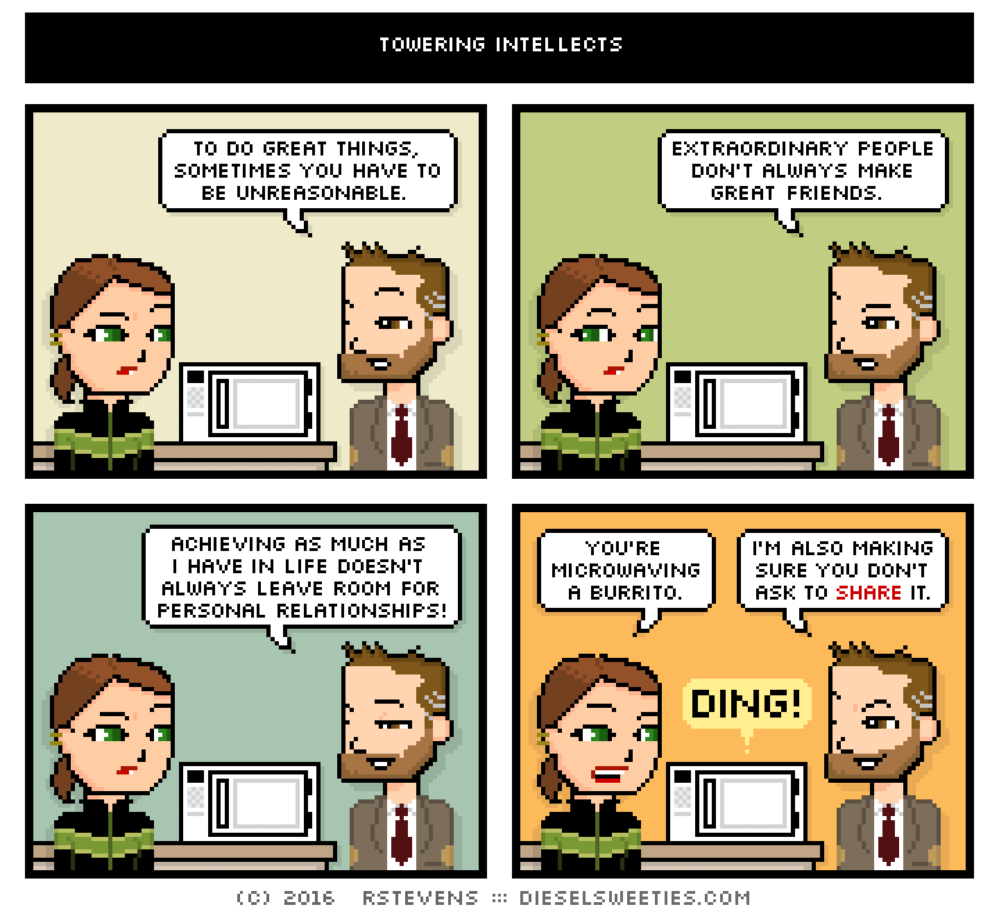 lil sis, indie rock pete : to do great things, sometimes you have to be unreasonable. extraordinary people don't always make great friends. achieving as much as i have in life doesn't always leave room for personal relationships! you're microwaving a burrito. i'm also making sure you don't ask to share it.