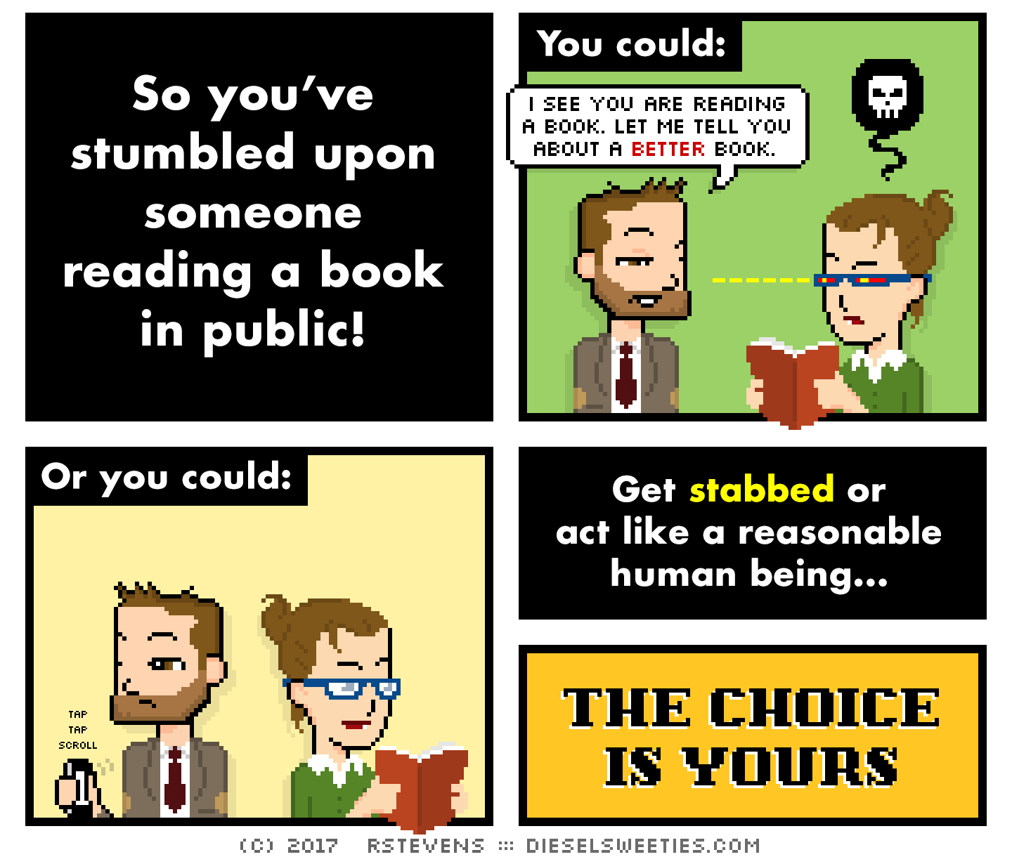 indie rock pete, library anne, holding book : So you’ve stumbled upon someone reading a book in public! You could: i see you are reading a book. let me tell you about a better book. Or you could: tap tap scroll : Get stabbed or act like a reasonable human being... THE CHOICE IS YOURS